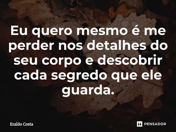 Eu quero mesmo é me perder nos detalhes do seu corpo e descobrir cada segredo que ele guarda.... Frase de Eraldo Costa.