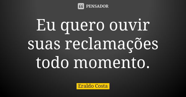 Eu quero ouvir suas reclamações todo momento.... Frase de Eraldo Costa.