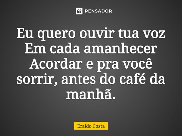 Eu quero ouvir tua voz Em cada amanhecer Acordar e para você sorrir, antes do café da manhã.... Frase de Eraldo Costa.