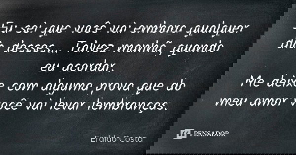 Eu sei que você vai embora qualquer dia desses... Talvez manhã, quando eu acordar. Me deixe com alguma prova que do meu amor você vai levar lembranças.... Frase de Eraldo Costa.