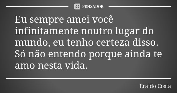 Eu sempre amei você infinitamente noutro lugar do mundo, eu tenho certeza disso. Só não entendo porque ainda te amo nesta vida.... Frase de Eraldo Costa.