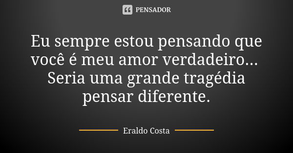 Eu sempre estou pensando que você é meu amor verdadeiro... Seria uma grande tragédia pensar diferente.... Frase de Eraldo Costa.