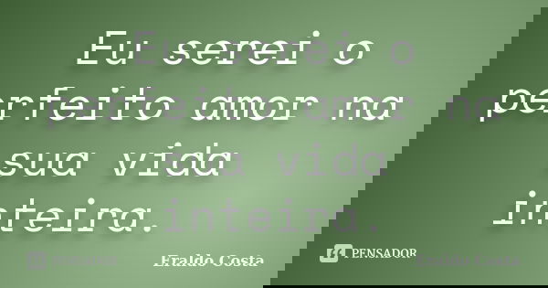 Eu serei o perfeito amor na sua vida inteira.... Frase de Eraldo Costa.