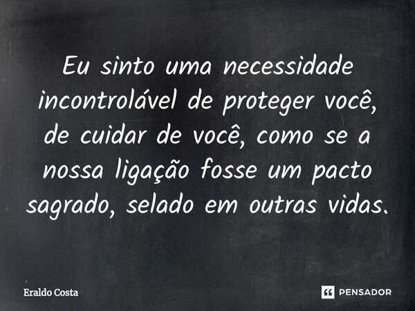 Eu sinto uma necessidade incontrolável de proteger você, de cuidar de você, como se a nossa ligação fosse um pacto sagrado, selado em outras vidas.... Frase de Eraldo Costa.