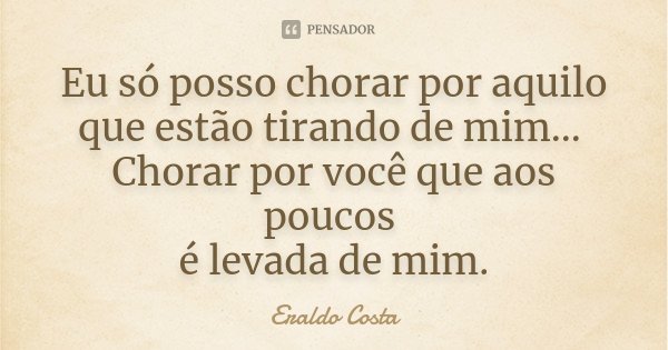 Eu só posso chorar por aquilo que estão tirando de mim... Chorar por você que aos poucos é levada de mim.... Frase de Eraldo Costa.