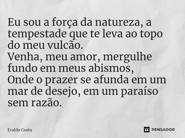 ⁠Eu sou a força da natureza, a tempestade que te leva ao topo do meu vulcão. Venha, meu amor, mergulhe fundo em meus abismos, Onde o prazer se afunda em um mar ... Frase de Eraldo Costa.