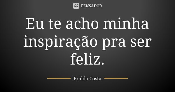 Eu te acho minha inspiração pra ser feliz.... Frase de Eraldo Costa.
