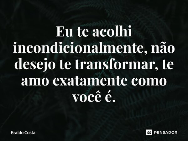 ⁠Eu te acolhi incondicionalmente, não desejo te transformar, te amo exatamente como você é.... Frase de Eraldo Costa.