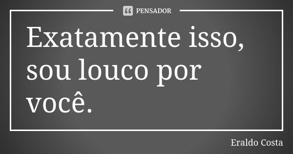 Exatamente isso, sou louco por você.... Frase de Eraldo Costa.