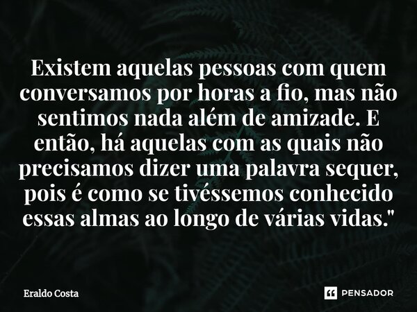 ⁠Existem aquelas pessoas com quem conversamos por horas a fio, mas não sentimos nada além de amizade. E então, há aquelas com as quais não precisamos dizer uma ... Frase de Eraldo Costa.