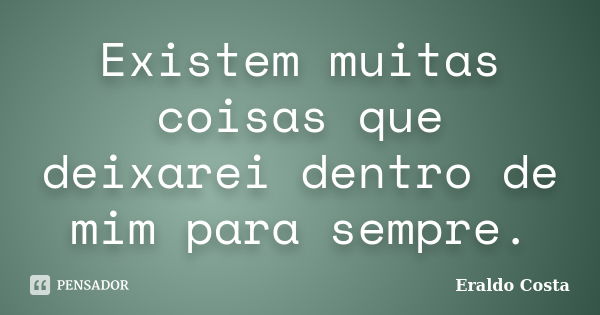 Existem muitas coisas que deixarei dentro de mim para sempre.... Frase de Eraldo Costa.