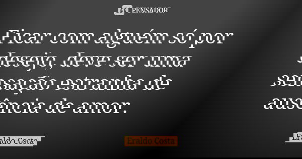 Ficar com alguém só por desejo, deve ser uma sensação estranha de ausência de amor.... Frase de Eraldo Costa.