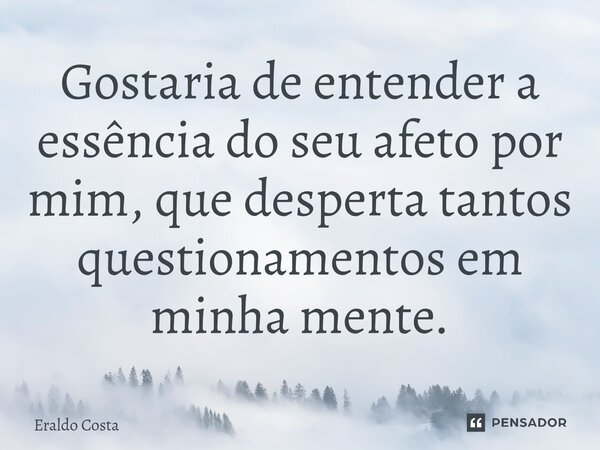 Gostaria de entender a essência do seu afeto por mim, que desperta tantos questionamentos em minha mente.... Frase de Eraldo Costa.