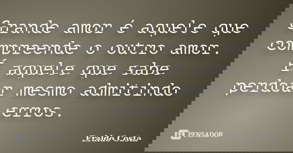 Grande amor é aquele que compreende o outro amor. É aquele que sabe perdoar mesmo admitindo erros.... Frase de Eraldo Costa.