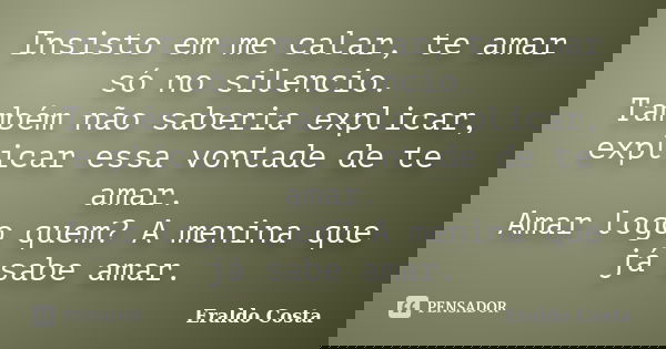 Insisto em me calar, te amar só no silencio. Também não saberia explicar, explicar essa vontade de te amar. Amar logo quem? A menina que já sabe amar.... Frase de Eraldo Costa.