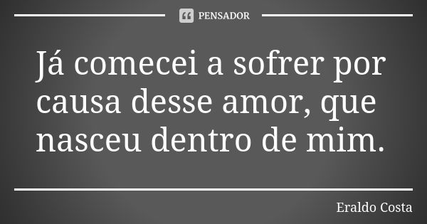 Já comecei a sofrer por causa desse amor, que nasceu dentro de mim.... Frase de Eraldo Costa.