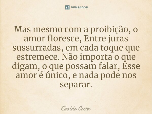 ⁠Mas mesmo com a proibição, o amor floresce, Entre juras sussurradas, em cada toque que estremece. Não importa o que digam, o que possam falar, Esse amor é únic... Frase de Eraldo Costa.