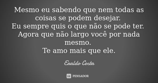 Mesmo eu sabendo que nem todas as coisas se podem desejar. Eu sempre quis o que não se pode ter. Agora que não largo você por nada mesmo. Te amo mais que ele.... Frase de Eraldo Costa.