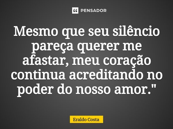 ⁠Mesmo que seu silêncio pareça querer me afastar, meu coração continua acreditando no poder do nosso amor."... Frase de Eraldo Costa.