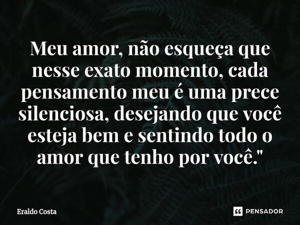 ⁠Meu amor, não esqueça que nesse exato momento, cada pensamento meu é uma prece silenciosa, desejando que você esteja bem e sentindo todo o amor que tenho por v... Frase de Eraldo Costa.