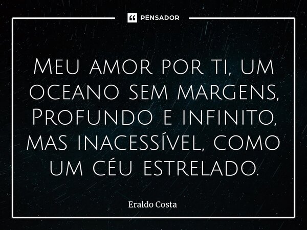 ⁠Meu amor por ti, um oceano sem margens, Profundo e infinito, mas inacessível, como um céu estrelado.... Frase de Eraldo Costa.