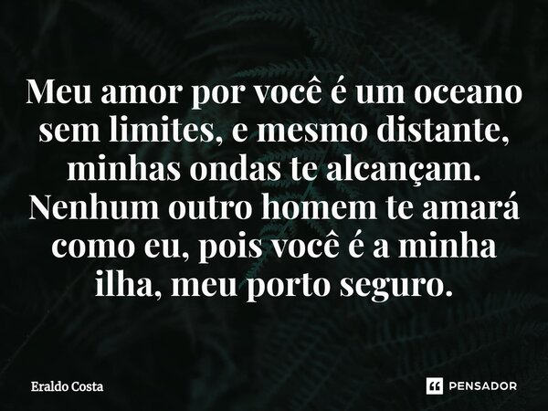 ⁠Meu amor por você é um oceano sem limites, e mesmo distante, minhas ondas te alcançam. Nenhum outro homem te amará como eu, pois você é a minha ilha, meu porto... Frase de Eraldo Costa.