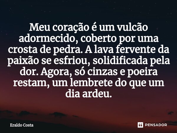 Meu coração é um vulcão adormecido, coberto por uma crosta de pedra. A lava fervente da paixão se esfriou, solidificada pela dor. Agora, só cinzas e poeira rest... Frase de Eraldo Costa.
