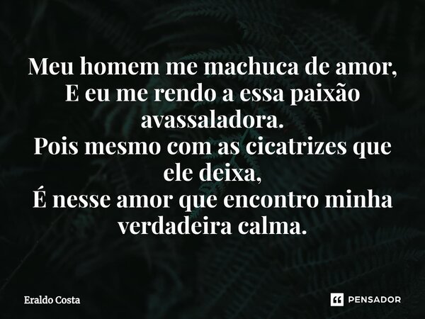 ⁠Meu homem me machuca de amor, E eu me rendo a essa paixão avassaladora. Pois mesmo com as cicatrizes que ele deixa, É nesse amor que encontro minha verdadeira ... Frase de Eraldo Costa.