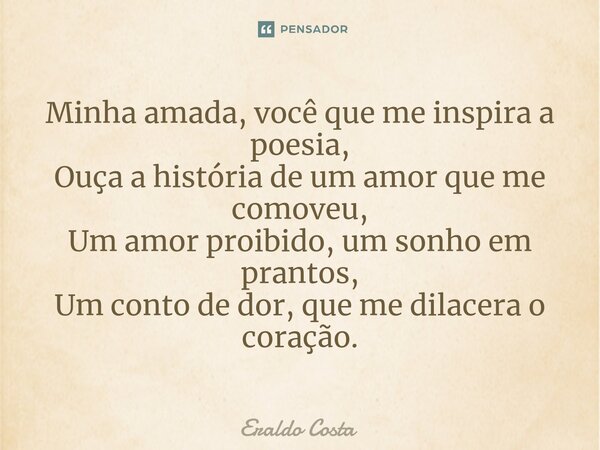 ⁠Minha amada, você que me inspira a poesia, Ouça a história de um amor que me comoveu, Um amor proibido, um sonho em prantos, Um conto de dor, que me dilacera o... Frase de Eraldo Costa.