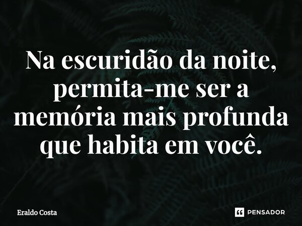 Na escuridão da noite, permita-me ser a memória mais profunda que habita em você.... Frase de Eraldo Costa.