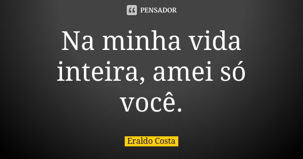 Na minha vida inteira, amei só você.... Frase de Eraldo Costa.