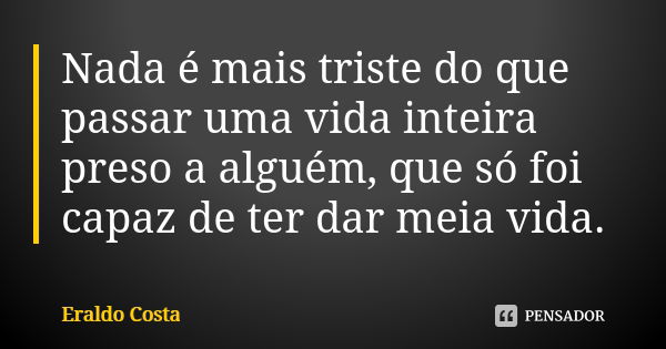 Nada é mais triste do que passar uma vida inteira preso a alguém, que só foi capaz de ter dar meia vida.... Frase de Eraldo Costa.