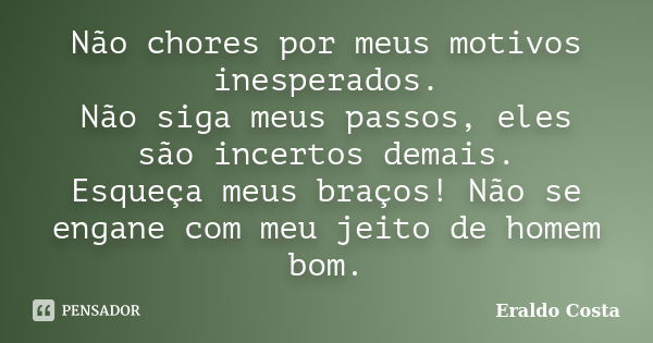 Não chores por meus motivos inesperados. Não siga meus passos, eles são incertos demais. Esqueça meus braços! Não se engane com meu jeito de homem bom.... Frase de Eraldo Costa.