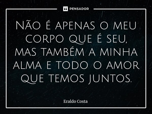 Não é apenas o meu corpo que é seu, mas também a minha alma e todo o amor que temos juntos.... Frase de Eraldo Costa.