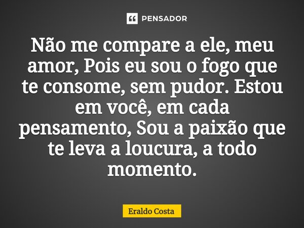 ⁠Não me compare a ele, meu amor, Pois eu sou o fogo que te consome, sem pudor. Estou em você, em cada pensamento, Sou a paixão que te leva a loucura, a todo mom... Frase de Eraldo Costa.