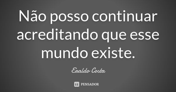 Não posso continuar acreditando que esse mundo existe.... Frase de Eraldo Costa.