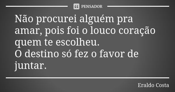 Não procurei alguém pra amar, pois foi o louco coração quem te escolheu. O destino só fez o favor de juntar.... Frase de Eraldo Costa.