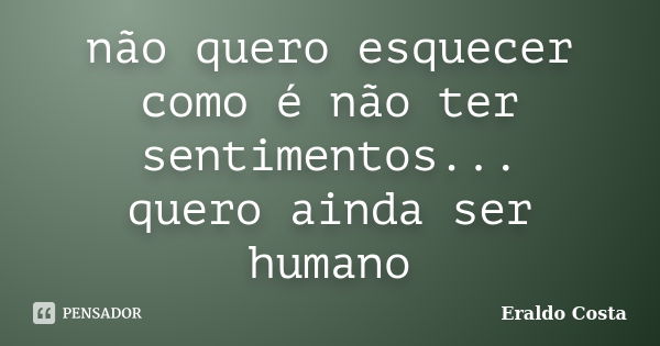 não quero esquecer como é não ter sentimentos... quero ainda ser humano... Frase de Eraldo Costa.