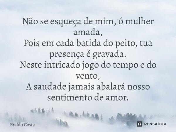 ⁠Não se esqueça de mim, ó mulher amada, Pois em cada batida do peito, tua presença é gravada. Neste intrigado jogo do tempo e do vento, A saudade jamais abalará... Frase de Eraldo Costa.