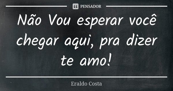 Não Vou esperar você chegar aqui, pra dizer te amo!... Frase de Eraldo Costa.