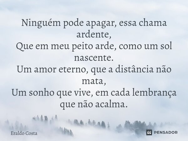 ⁠Ninguém pode apagar, essa chama ardente, Que em meu peito arde, como um sol nascente. Um amor eterno, que a distância não mata, Um sonho que vive, em cada lemb... Frase de Eraldo Costa.