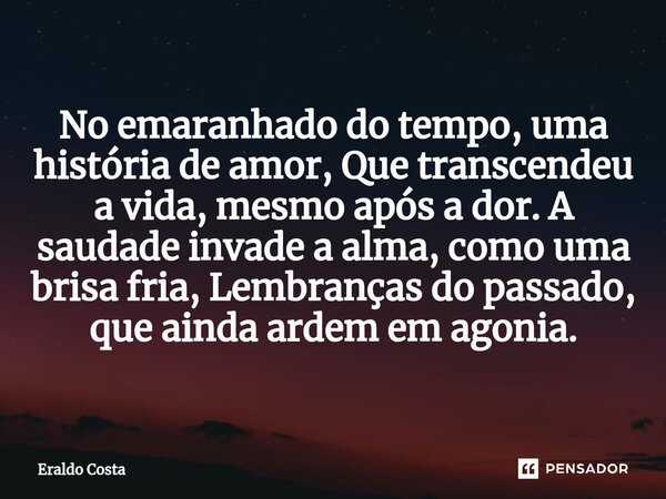 ⁠No emaranhado do tempo, uma história de amor, Que transcendeu a vida, mesmo após a dor. A saudade invade a alma, como uma brisa fria, Lembranças do passado, qu... Frase de Eraldo Costa.