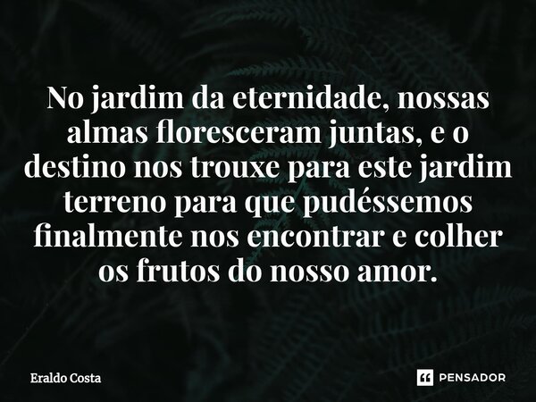 No jardim da eternidade, nossas almas floresceram juntas, e o destino nos trouxe para este jardim terreno para que pudéssemos finalmente nos encontrar e colher ... Frase de Eraldo Costa.