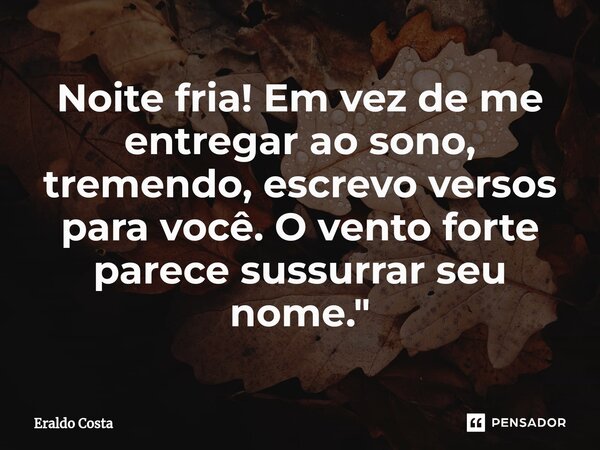 ⁠Noite fria! Em vez de me entregar ao sono, tremendo, escrevo versos para você. O vento forte parece sussurrar seu nome."... Frase de Eraldo Costa.