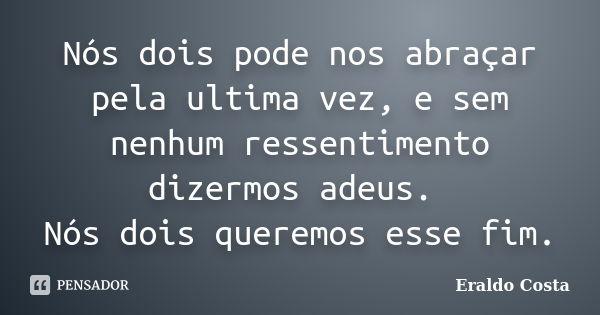 Nós dois pode nos abraçar pela ultima vez, e sem nenhum ressentimento dizermos adeus. Nós dois queremos esse fim.... Frase de Eraldo Costa.