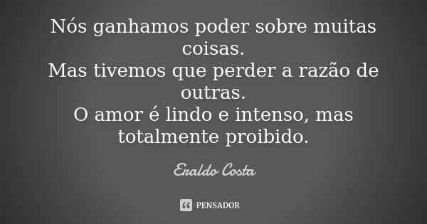 Nós ganhamos poder sobre muitas coisas. Mas tivemos que perder a razão de outras. O amor é lindo e intenso, mas totalmente proibido.... Frase de Eraldo Costa.