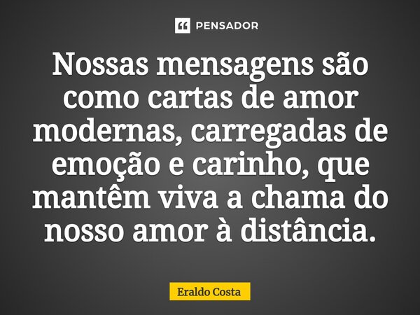⁠Nossas mensagens são como cartas de amor modernas, carregadas de emoção e carinho, que mantêm viva a chama do nosso amor à distância.... Frase de Eraldo Costa.