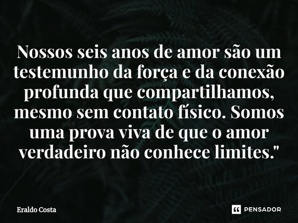 ⁠Nossos seis anos de amor são um testemunho da força e da conexão profunda que compartilhamos, mesmo sem contato físico. Somos uma prova viva de que o amor verd... Frase de Eraldo Costa.