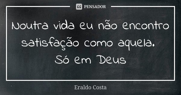 Noutra vida eu não encontro satisfação como aquela. Só em Deus... Frase de Eraldo Costa.
