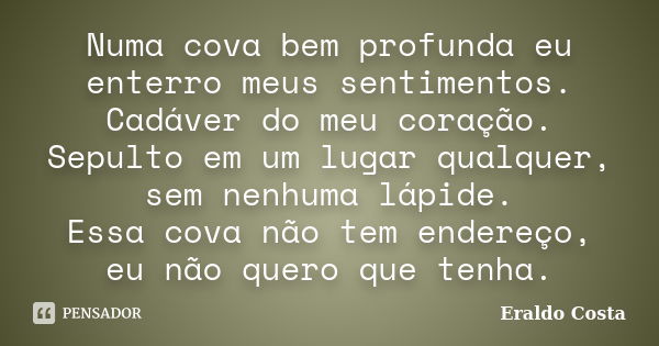 Numa cova bem profunda eu enterro meus sentimentos. Cadáver do meu coração. Sepulto em um lugar qualquer, sem nenhuma lápide. Essa cova não tem endereço, eu não... Frase de Eraldo Costa.